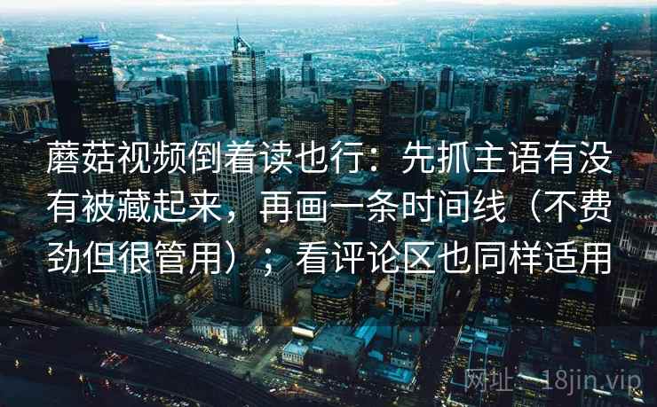 蘑菇视频倒着读也行:先抓主语有没有被藏起来,再画一条时间线(不费劲但很管用);看评论区也同样适用 蘑菇视频倒着读也行:先抓主语有没有被藏起来,再画一条时间线(不费劲但很管用);看评论区也同样适用