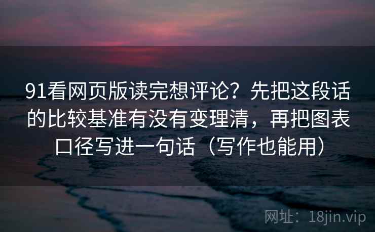 91看网页版读完想评论？先把这段话的比较基准有没有变理清，再把图表口径写进一句话（写作也能用）