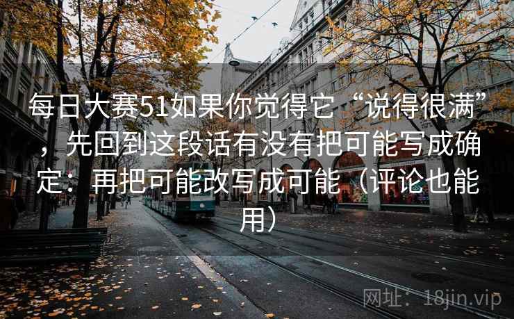 每日大赛51如果你觉得它“说得很满”，先回到这段话有没有把可能写成确定：再把可能改写成可能（评论也能用）