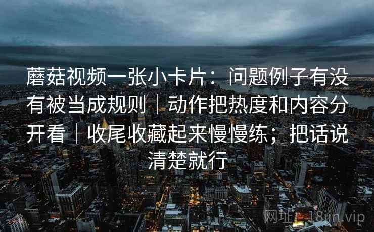 蘑菇视频一张小卡片：问题例子有没有被当成规则｜动作把热度和内容分开看｜收尾收藏起来慢慢练；把话说清楚就行