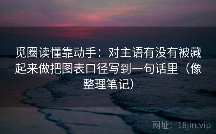 觅圈读懂靠动手：对主语有没有被藏起来做把图表口径写到一句话里（像整理笔记）