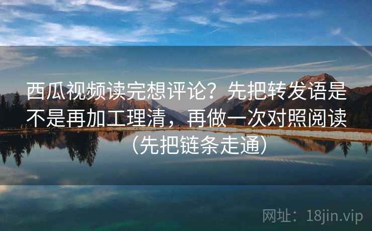 西瓜视频读完想评论?先把转发语是不是再加工理清,再做一次对照阅读(先把链条走通) 西瓜视频读完想评论?先把转发语是不是再加工理清,再做一次对照阅读(先把链条走通)